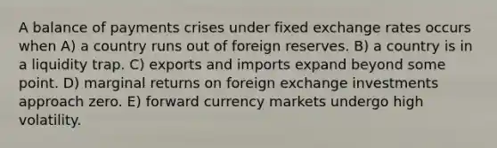 A balance of payments crises under fixed exchange rates occurs when A) a country runs out of foreign reserves. B) a country is in a liquidity trap. C) exports and imports expand beyond some point. D) marginal returns on foreign exchange investments approach zero. E) forward currency markets undergo high volatility.