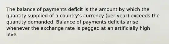 The balance of payments deficit is the amount by which the quantity supplied of a country's currency (per year) exceeds the quantity demanded. Balance of payments deficits arise whenever the exchange rate is pegged at an artificially high level