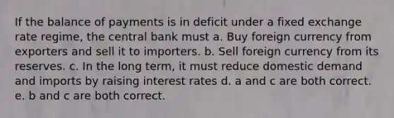 If the balance of payments is in deficit under a fixed exchange rate regime, the central bank must a. Buy foreign currency from exporters and sell it to importers. b. Sell foreign currency from its reserves. c. In the long term, it must reduce domestic demand and imports by raising <a href='https://www.questionai.com/knowledge/kUDTXKmzs3-interest-rates' class='anchor-knowledge'>interest rates</a> d. a and c are both correct. e. b and c are both correct.