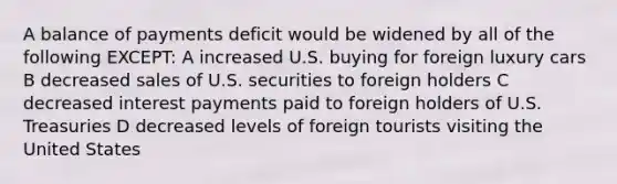 A balance of payments deficit would be widened by all of the following EXCEPT: A increased U.S. buying for foreign luxury cars B decreased sales of U.S. securities to foreign holders C decreased interest payments paid to foreign holders of U.S. Treasuries D decreased levels of foreign tourists visiting the United States