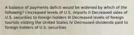 A balance of payments deficit would be widened by which of the following? I Increased levels of U.S. imports II Decreased sales of U.S. securities to foreign holders III Decreased levels of foreign tourists visiting the United States IV Decreased dividends paid to foreign holders of U.S. securities