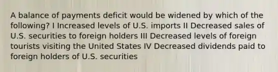 A balance of payments deficit would be widened by which of the following? I Increased levels of U.S. imports II Decreased sales of U.S. securities to foreign holders III Decreased levels of foreign tourists visiting the United States IV Decreased dividends paid to foreign holders of U.S. securities