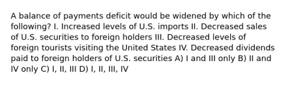 A balance of payments deficit would be widened by which of the following? I. Increased levels of U.S. imports II. Decreased sales of U.S. securities to foreign holders III. Decreased levels of foreign tourists visiting the United States IV. Decreased dividends paid to foreign holders of U.S. securities A) I and III only B) II and IV only C) I, II, III D) I, II, III, IV