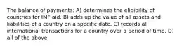 The balance of payments: A) determines the eligibility of countries for IMF aid. B) adds up the value of all assets and liabilities of a country on a specific date. C) records all international transactions for a country over a period of time. D) all of the above