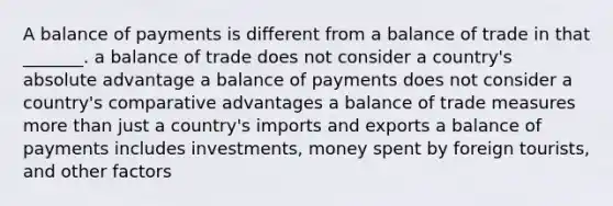 A balance of payments is different from a balance of trade in that _______. a balance of trade does not consider a country's absolute advantage a balance of payments does not consider a country's comparative advantages a balance of trade measures more than just a country's imports and exports a balance of payments includes investments, money spent by foreign tourists, and other factors