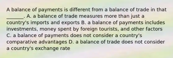 A balance of payments is different from a balance of trade in that _______. A. a balance of trade measures more than just a country's imports and exports B. a balance of payments includes investments, money spent by foreign tourists, and other factors C. a balance of payments does not consider a country's comparative advantages D. a balance of trade does not consider a country's exchange rate