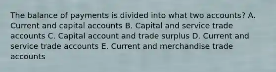 The balance of payments is divided into what two​ accounts? A. Current and capital accounts B. Capital and service trade accounts C. Capital account and trade surplus D. Current and service trade accounts E. Current and merchandise trade accounts