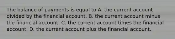 The balance of payments is equal to A. the current account divided by the financial account. B. the current account minus the financial account. C. the current account times the financial account. D. the current account plus the financial account.