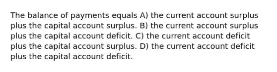 The balance of payments equals A) the current account surplus plus the capital account surplus. B) the current account surplus plus the capital account deficit. C) the current account deficit plus the capital account surplus. D) the current account deficit plus the capital account deficit.