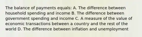 The balance of payments equals: A. The difference between household spending and income B. The difference between government spending and income C. A measure of the value of economic transactions between a country and the rest of the world D. The difference between inflation and unemployment