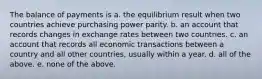 The balance of payments is a. the equilibrium result when two countries achieve purchasing power parity. b. an account that records changes in exchange rates between two countries. c. an account that records all economic transactions between a country and all other countries, usually within a year. d. all of the above. e. none of the above.