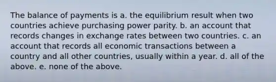 The balance of payments is a. the equilibrium result when two countries achieve purchasing power parity. b. an account that records changes in exchange rates between two countries. c. an account that records all economic transactions between a country and all other countries, usually within a year. d. all of the above. e. none of the above.