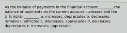 As the balance of payments in the financial account________, the balance of payments on the current account increases and the U.S. dollar ________. a. increases; depreciates b. decreases; remains unaffected c. decreases; appreciates d. decreases; depreciates e. increases; appreciates