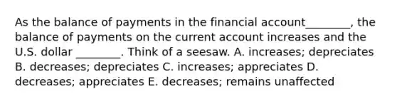 As the balance of payments in the financial account________, the balance of payments on the current account increases and the U.S. dollar ________. Think of a seesaw. A. increases; depreciates B. decreases; depreciates C. increases; appreciates D. decreases; appreciates E. decreases; remains unaffected