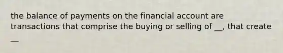 the balance of payments on the financial account are transactions that comprise the buying or selling of __, that create __