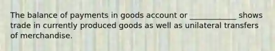 The balance of payments in goods account or ____________ shows trade in currently produced goods as well as unilateral transfers of merchandise.