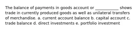 The balance of payments in goods account or ____________ shows trade in currently produced goods as well as unilateral transfers of merchandise. a. current account balance b. capital account c. trade balance d. direct investments e. portfolio investment