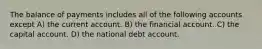 The balance of payments includes all of the following accounts except A) the current account. B) the financial account. C) the capital account. D) the national debt account.