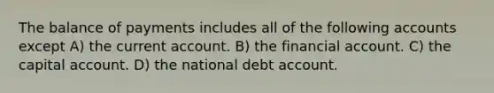 The balance of payments includes all of the following accounts except A) the current account. B) the financial account. C) the capital account. D) the national debt account.