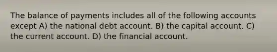 The balance of payments includes all of the following accounts except A) the national debt account. B) the capital account. C) the current account. D) the financial account.