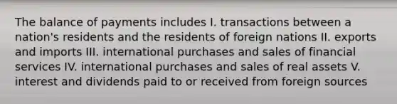 The balance of payments includes I. transactions between a nation's residents and the residents of foreign nations II. exports and imports III. international purchases and sales of financial services IV. international purchases and sales of real assets V. interest and dividends paid to or received from foreign sources