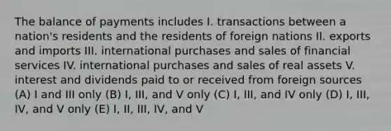 The balance of payments includes I. transactions between a nation's residents and the residents of foreign nations II. exports and imports III. international purchases and sales of financial services IV. international purchases and sales of real assets V. interest and dividends paid to or received from foreign sources (A) I and III only (B) I, III, and V only (C) I, III, and IV only (D) I, III, IV, and V only (E) I, II, III, IV, and V