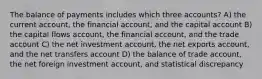 The balance of payments includes which three accounts? A) the current account, the financial account, and the capital account B) the capital flows account, the financial account, and the trade account C) the net investment account, the net exports account, and the net transfers account D) the balance of trade account, the net foreign investment account, and statistical discrepancy