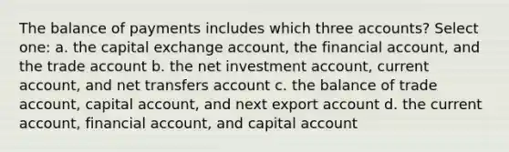 The balance of payments includes which three accounts? Select one: a. the capital exchange account, the financial account, and the trade account b. the net investment account, current account, and net transfers account c. the balance of trade account, capital account, and next export account d. the current account, financial account, and capital account