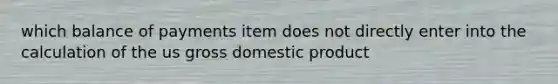 which balance of payments item does not directly enter into the calculation of the us gross domestic product