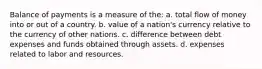 Balance of payments is a measure of the: a. total flow of money into or out of a country. b. value of a nation's currency relative to the currency of other nations. c. difference between debt expenses and funds obtained through assets. d. expenses related to labor and resources.