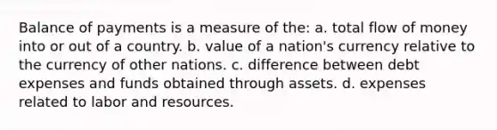 Balance of payments is a measure of the: a. total flow of money into or out of a country. b. value of a nation's currency relative to the currency of other nations. c. difference between debt expenses and funds obtained through assets. d. expenses related to labor and resources.