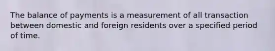 The balance of payments is a measurement of all transaction between domestic and foreign residents over a specified period of time.