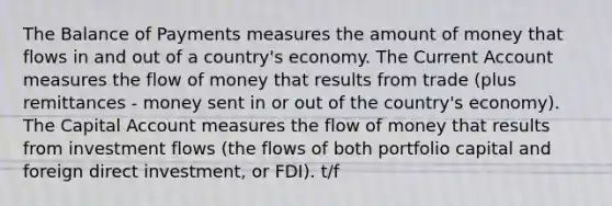 The Balance of Payments measures the amount of money that flows in and out of a country's economy. The Current Account measures the flow of money that results from trade (plus remittances - money sent in or out of the country's economy). The Capital Account measures the flow of money that results from investment flows (the flows of both portfolio capital and foreign direct investment, or FDI). t/f