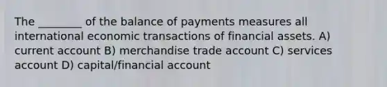 The ________ of the balance of payments measures all international economic transactions of financial assets. A) current account B) merchandise trade account C) services account D) capital/financial account