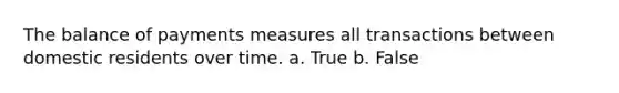 The balance of payments measures all transactions between domestic residents over time. a. True b. False