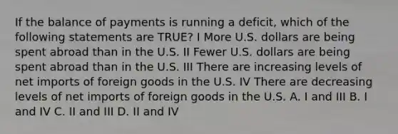 If the balance of payments is running a deficit, which of the following statements are TRUE? I More U.S. dollars are being spent abroad than in the U.S. II Fewer U.S. dollars are being spent abroad than in the U.S. III There are increasing levels of net imports of foreign goods in the U.S. IV There are decreasing levels of net imports of foreign goods in the U.S. A. I and III B. I and IV C. II and III D. II and IV