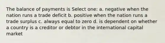 The balance of payments is Select one: a. negative when the nation runs a trade deficit b. positive when the nation runs a trade surplus c. always equal to zero d. is dependent on whether a country is a creditor or debtor in the international capital market