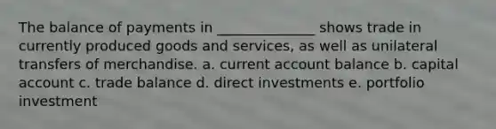 The balance of payments in ______________ shows trade in currently produced goods and services, as well as unilateral transfers of merchandise. a. current account balance b. capital account c. trade balance d. direct investments e. portfolio investment