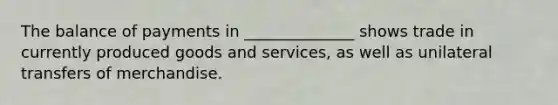The balance of payments in ______________ shows trade in currently produced goods and services, as well as unilateral transfers of merchandise.