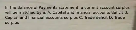 In the Balance of Payments statement, a current account surplus will be matched by a: A. Capital and financial accounts deficit B. Capital and financial accounts surplus C. Trade deficit D. Trade surplus