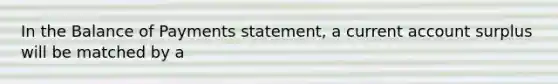 In the Balance of Payments statement, a current account surplus will be matched by a