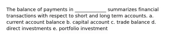 The balance of payments in _____________ summarizes financial transactions with respect to short and long term accounts. a. current account balance b. capital account c. trade balance d. direct investments e. portfolio investment