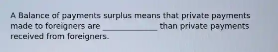 A Balance of payments surplus means that private payments made to foreigners are ______________ than private payments received from foreigners.