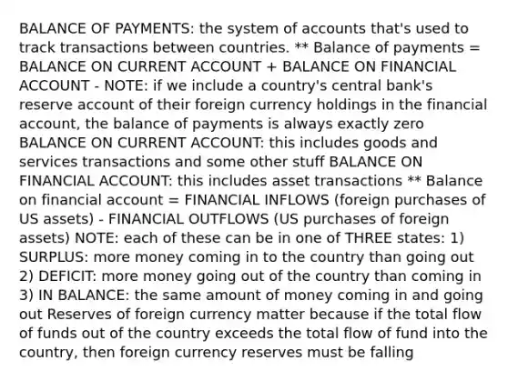 BALANCE OF PAYMENTS: the system of accounts that's used to track transactions between countries. ** Balance of payments = BALANCE ON CURRENT ACCOUNT + BALANCE ON FINANCIAL ACCOUNT - NOTE: if we include a country's central bank's reserve account of their foreign currency holdings in the financial account, the balance of payments is always exactly zero BALANCE ON CURRENT ACCOUNT: this includes goods and services transactions and some other stuff BALANCE ON FINANCIAL ACCOUNT: this includes asset transactions ** Balance on financial account = FINANCIAL INFLOWS (foreign purchases of US assets) - FINANCIAL OUTFLOWS (US purchases of foreign assets) NOTE: each of these can be in one of THREE states: 1) SURPLUS: more money coming in to the country than going out 2) DEFICIT: more money going out of the country than coming in 3) IN BALANCE: the same amount of money coming in and going out Reserves of foreign currency matter because if the total flow of funds out of the country exceeds the total flow of fund into the country, then foreign currency reserves must be falling