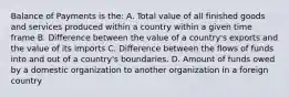 Balance of Payments is the: A. Total value of all finished goods and services produced within a country within a given time frame B. Difference between the value of a country's exports and the value of its imports C. Difference between the flows of funds into and out of a country's boundaries. D. Amount of funds owed by a domestic organization to another organization in a foreign country