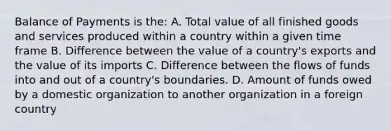 Balance of Payments is the: A. Total value of all finished goods and services produced within a country within a given time frame B. Difference between the value of a country's exports and the value of its imports C. Difference between the flows of funds into and out of a country's boundaries. D. Amount of funds owed by a domestic organization to another organization in a foreign country