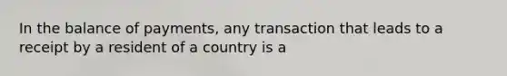 In the balance of payments, any transaction that leads to a receipt by a resident of a country is a