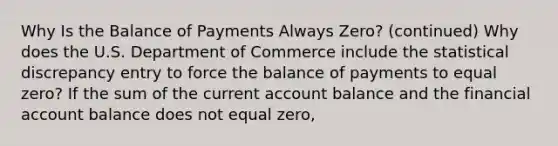 Why Is the Balance of Payments Always Zero? (continued) Why does the U.S. Department of Commerce include the statistical discrepancy entry to force the balance of payments to equal zero? If the sum of the current account balance and the financial account balance does not equal zero,