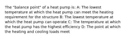 The "balance point" of a heat pump is: A: The lowest temperature at which the heat pump can meet the heating requirement for the structure B: The lowest temperature at which the heat pump can operate C: The temperature at which the heat pump has the highest efficiency D: The point at which the heating and cooling loads meet