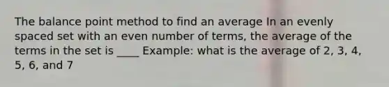 The balance point method to find an average In an evenly spaced set with an even number of terms, the average of the terms in the set is ____ Example: what is the average of 2, 3, 4, 5, 6, and 7